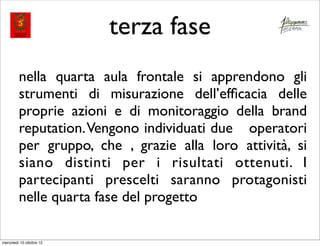 terza fase
         nella quarta aula frontale si apprendono gli
         strumenti di misurazione dell’efﬁcacia delle
         proprie azioni e di monitoraggio della brand
         reputation. Vengono individuati due operatori
         per gruppo, che , grazie alla loro attività, si
         siano distinti per i risultati ottenuti. I
         partecipanti prescelti saranno protagonisti
         nelle quarta fase del progetto

mercoledì 10 ottobre 12
 