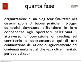 quarta fase
        organizzazione di un blog tour ﬁnalizzato alla
        disseminazione di buone pratiche. I blogger
        coinvolti dovranno diffondere le loro
        conoscenze agli operatori selezionati ,
        attraverso un’operazione di seeding sul
        territorio e consentendo quindi una
        continuazione dell’azione di aggiornamento dei
        contenuti multimediali che vada oltre il limitato
        periodo del tour.
mercoledì 10 ottobre 12
 