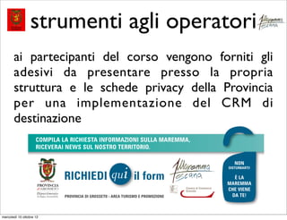 strumenti agli operatori
       ai partecipanti del corso vengono forniti gli
       adesivi da presentare presso la propria
       struttura e le schede privacy della Provincia
       per una implementazione del CRM di
       destinazione




mercoledì 10 ottobre 12
 