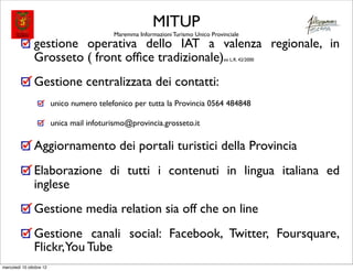 MITUP
                                            Maremma Informazioni Turismo Unico Provinciale
                gestione operativa dello IAT a valenza regionale, in
                Grosseto ( front ofﬁce tradizionale)                                ex L.R. 42/2000




                Gestione centralizzata dei contatti:
                          unico numero telefonico per tutta la Provincia 0564 484848

                          unica mail infoturismo@provincia.grosseto.it

                Aggiornamento dei portali turistici della Provincia
                Elaborazione di tutti i contenuti in lingua italiana ed
                inglese
                Gestione media relation sia off che on line
                Gestione canali social: Facebook, Twitter, Foursquare,
                Flickr,You Tube
mercoledì 10 ottobre 12
 