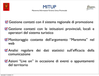 MITUP
                             Maremma Informazioni Turismo Unico Provinciale




              Gestione contatti con il sistema regionale di promozione
              Gestione contatti con le istituzioni provinciali, locali e
              operatori del sistema turistico
              Monitoraggio costante dell’argomento “Maremma” nel
              web
              Analisi regolare dei dati statistici sull’efﬁcacia della
              comunicazione
              Azioni “Live on” in occasione di eventi o appuntamenti
              del territorio

mercoledì 10 ottobre 12
 