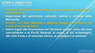 SCOPI E OBBIETTIVI
{ Promozione del Territorio Locale }
 Posizione di rilievo della Maremma nel panorama nazionale e
internazionale.
 Importanza del patrimonio culturale, storico e artistico della
Maremma.
 Accordi con Tour Operator e Agenzie Viaggi per proporre gli
eventi al turista straniero.
 Eventi legati alla Promozione del Territorio Locale: visita alle aree
naturalistiche e ai Parchi Naturali, ai musei, ai siti archeologici,
alle città d’arte e di interesse storico, ai convegni e ai seminari.
© 2015 Maremma Gold s.r.l.
http://www.maremmagoldsrl.it
 