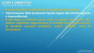  Promozione delle tradizioni locali e degli antichi mestieri.
 Valorizzazione delle produzioni tipiche legate alle attività agricole
e imprenditoriali.
 Eventi legati ai Prodotti Locali: visite ai vigneti, alle cantine, alle
fattorie didattiche; degustazione di prodotti tipici, presentazione
di prodotti, processi produttivi, eventi pubblici, corsi di
formazione.
© 2015 Maremma Gold s.r.l.
http://www.maremmagoldsrl.it
SCOPI E OBBIETTIVI
{ Promozione del Territorio Locale }
 
