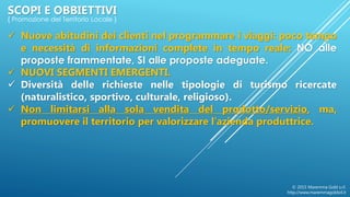  Nuove abitudini dei clienti nel programmare i viaggi: poco tempo
e necessità di informazioni complete in tempo reale: NO alle
proposte frammentate, SI alle proposte adeguate.
 NUOVI SEGMENTI EMERGENTI.
 Diversità delle richieste nelle tipologie di turismo ricercate
(naturalistico, sportivo, culturale, religioso).
 Non limitarsi alla sola vendita del prodotto/servizio, ma,
promuovere il territorio per valorizzare l’azienda produttrice.
© 2015 Maremma Gold s.r.l.
http://www.maremmagoldsrl.it
SCOPI E OBBIETTIVI
{ Promozione del Territorio Locale }
 