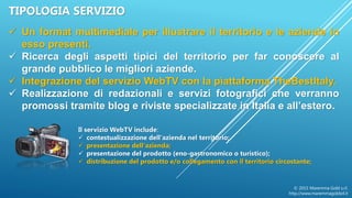 © 2015 Maremma Gold s.r.l.
http://www.maremmagoldsrl.it
TIPOLOGIA SERVIZIO
 Un format multimediale per illustrare il territorio e le aziende in
esso presenti.
 Ricerca degli aspetti tipici del territorio per far conoscere al
grande pubblico le migliori aziende.
 Integrazione del servizio WebTV con la piattaforma TheBestItaly.
 Realizzazione di redazionali e servizi fotografici che verranno
promossi tramite blog e riviste specializzate in Italia e all’estero.
Il servizio WebTV include:
 contestualizzazione dell'azienda nel territorio;
 presentazione dell'azienda;
 presentazione del prodotto (eno-gastronomico o turistico);
 distribuzione del prodotto e/o collegamento con il territorio circostante;
 