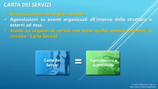 =Carta dei
Servizi
Agevolazioni e
scontistiche
 Riconoscimento alle migliori aziende.
 Agevolazioni su eventi organizzati all’interno della struttura o
esterni ad essa.
 Sconti su acquisti di servizi con tutte quelle aziende aderenti al
circuito “Carta Servizi”.
© 2015 Maremma Gold s.r.l.
http://www.maremmagoldsrl.it
CARTA DEI SERVIZI
 
