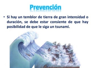 • Si hay un temblor de tierra de gran intensidad o
duración, se debe estar consiente de que hay
posibilidad de que le siga un tsunami.
 