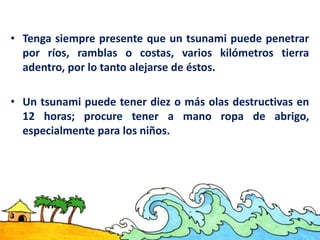 • Tenga siempre presente que un tsunami puede penetrar
por ríos, ramblas o costas, varios kilómetros tierra
adentro, por lo tanto alejarse de éstos.
• Un tsunami puede tener diez o más olas destructivas en
12 horas; procure tener a mano ropa de abrigo,
especialmente para los niños.
 