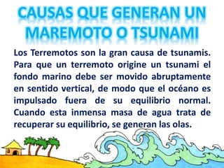 Los Terremotos son la gran causa de tsunamis.
Para que un terremoto origine un tsunami el
fondo marino debe ser movido abruptamente
en sentido vertical, de modo que el océano es
impulsado fuera de su equilibrio normal.
Cuando esta inmensa masa de agua trata de
recuperar su equilibrio, se generan las olas.
 