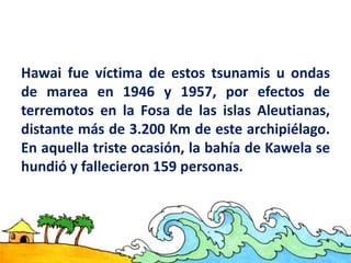 Hawai fue víctima de estos tsunamis u ondas
de marea en 1946 y 1957, por efectos de
terremotos en la Fosa de las islas Aleutianas,
distante más de 3.200 Km de este archipiélago.
En aquella triste ocasión, la bahía de Kawela se
hundió y fallecieron 159 personas.
 