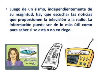 • Luego de un sismo, independientemente de
su magnitud, hay que escuchar las noticias
que proporcionen la televisión o la radio. La
información puede ser de lo más útil como
para saber si se está o no en riego.
 