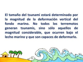 El tamaño del tsunami estará determinado por
la magnitud de la deformación vertical del
fondo marino. No todos los terremotos
generan tsunamis, sino sólo aquellos de
magnitud considerable, que ocurren bajo el
lecho marino y que son capaces de deformarlo.
 