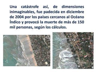 Una catástrofe así, de dimensiones
inimaginables, fue padecida en diciembre
de 2004 por los países cercanos al Océano
Índico y provocó la muerte de más de 150
mil personas, según los cálculos.
 