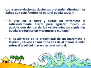 Las recomendaciones siguientes pretenden disminuir los
daños que este fenómeno natural pueda causar:
• Si vive en la costa y siente un terremoto lo
suficientemente fuerte para agrietar muros, es
posible que dentro de los veinte minutos siguientes
pueda producirse un maremoto o tsunami.
• Si es alertado de la proximidad de un maremoto o
tsunami, sitúese en una zona alta de al menos 30 mts.
sobre el nivel del mar en terreno natural.
 