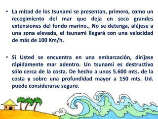 • La mitad de los tsunami se presentan, primero, como un
recogimiento del mar que deja en seco grandes
extensiones del fondo marino., No se detenga, aléjese a
una zona elevada, el tsunami llegará con una velocidad
de más de 100 Km/h.
• Si Usted se encuentra en una embarcación, diríjase
rápidamente mar adentro. Un tsunami es destructivo
sólo cerca de la costa. De hecho a unos 5.600 mts. de la
costa y sobre una profundidad mayor a 150 mts. Ud.
puede considerarse seguro.
 