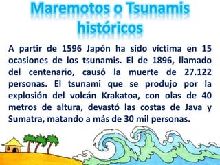 A partir de 1596 Japón ha sido víctima en 15
ocasiones de los tsunamis. El de 1896, llamado
del centenario, causó la muerte de 27.122
personas. El tsunami que se produjo por la
explosión del volcán Krakatoa, con olas de 40
metros de altura, devastó las costas de Java y
Sumatra, matando a más de 30 mil personas.
 