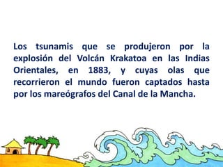 Los tsunamis que se produjeron por la
explosión del Volcán Krakatoa en las Indias
Orientales, en 1883, y cuyas olas que
recorrieron el mundo fueron captados hasta
por los mareógrafos del Canal de la Mancha.
 