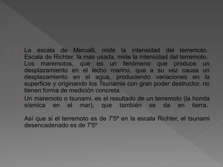 La escala de Mercalli, mide la intensidad del terremoto.
Escala de Richter, la mas usada, mide la intensidad del terremoto.
Los maremotos, que es un fenómeno que produce un
desplazamiento en el lecho marino, que a su vez causa un
desplazamiento en el agua, produciendo variaciones en la
superficie y originando los Tsunamis con gran poder destructor, no
tienen forma de medición concreta.
Un maremoto o tsunami, es el resultado de un terremoto (la honda
sísmica en el mar), que también se da en tierra.
Así que si el terremoto es de 7'5º en la escala Richter, el tsunami
desencadenado es de 7'5º
 
