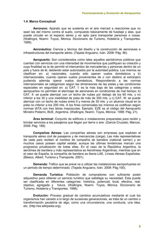 Funcionamiento y Evolución de Aeropuertos
9
1.4. Marco Conceptual
Aeronave: Aparato que se sustenta en el aire merced a reacciones que no
sean las del mismo contra el suelo, compuesto básicamente de fuselaje y alas, que
puede circular en el espacio aéreo y es apto para transportar personas o cosas.
(Wallingre, Noemí. Toyos, Mónica. Diccionario de Turismo, Hotelería y Transportes.
1998).
Aeronáutica: Ciencia y técnica del diseño y la construcción de aeronaves e
infraestructuras del transporte aéreo. (Tejada Anguiano, Iván. 2008: Pág. 96).
Aeropuerto: Son considerados como tales aquellos aeródromos públicos que
cuentan con servicios con una intensidad de movimientos que justifiquen su creación y
cuya finalidad es la de permitir el intercambio de mercaderías y personas dentro de un
país y fuera de él, debiendo estar autorizados por la autoridad pública. Los mismos se
clasifican en: a) nacionales, cuando sólo operan vuelos domésticos y b)
internacionales, cuando operan vuelos provenientes de o con destino al extranjero
pudiendo además operar vuelos domésticos. Respondiendo a las normas
internacionales se categorizan según las dimensiones de las pistas y las condiciones
especiales en seguridad en: a) CAT. I: es la más baja de las categorías y estos
aeropuertos no permiten el aterrizaje de aeronaves en condiciones de mal tiempo; b)
CAT. II: se puede aterrizar con un techo de nubes por debajo de los 60 mts. y no
inferior a los 30 y una visibilidad de pista de más de 350 mts. y c) CAT. III: se puede
aterrizar con un techo de nubes entre 0 y menos de 30 mts. y un alcance visual en la
pista no inferior a los 200 mts. A los fines comerciales los mismos se codifican según
normas IATA con tres letras mayúsculas. Ejemplo: EZE es el código del Aeropuerto
Ministro Pistarini, BUE, Argentina. (Wallingre, Noemí. Toyos, Mónica. 1998: Pág. 21).
Área terminal: Conjunto de edificios e instalaciones preparadas para recibir y
brindar servicios a los pasajeros que llegan por tierra o aire. (García Cruzado, Marcos.
2008: Pág. 189).
Compañías Aéreas: Las compañías aéreas son empresas que explotan el
transporte aéreo civil de pasajeros y de mercancías (carga). Las más representativas
de cada país reciben el nombre de compañía de bandera (national carrier) y en
muchos casos poseen capital estatal, aunque las últimas tendencias marcan una
progresiva privatización de todas ellas. En el caso de la República Argentina, la
aerolínea de bandera y más representativa es Aerolíneas Argentinas, mientras que en
el caso de España, la compañía de bandera es Iberia LAE, Líneas Aéreas Españolas.
(Blasco, Albert. Turismo y Transporte. 2001).
Demanda: Tráfico que se prevé va a utilizar las instalaciones aeroportuarias en
un periodo de tiempo determinado. (Tejada Anguiano, Iván. 2008: Pág.100).
Demanda Turística: Población de compradores con suficiente poder
adquisitivo para obtener un servicio turístico que satisfaga su necesidad. Esta puede
ser clasificada en diferentes categorías: histórica, potencial, local, efectiva, real,
objetivo, agregada y futura. (Wallingre, Noemí. Toyos, Mónica. Diccionario de
Turismo, Hotelería y Transportes. 1998).
Evolución: Proceso gradual de cambios acumulativos mediante el cual los
organismos han variado a lo largo de sucesivas generaciones, se trata de un cambio o
transformación paulatina de algo, como una circunstancia, una conducta, una idea,
etc. (http://es.wikipedia.org).
 