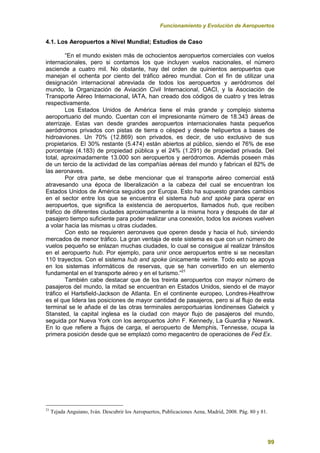 Funcionamiento y Evolución de Aeropuertos
99
4.1. Los Aeropuertos a Nivel Mundial; Estudios de Caso
“En el mundo existen más de ochocientos aeropuertos comerciales con vuelos
internacionales, pero si contamos los que incluyen vuelos nacionales, el número
asciende a cuatro mil. No obstante, hay del orden de quinientos aeropuertos que
manejan el ochenta por ciento del tráfico aéreo mundial. Con el fin de utilizar una
designación internacional abreviada de todos los aeropuertos y aeródromos del
mundo, la Organización de Aviación Civil Internacional, OACI, y la Asociación de
Transporte Aéreo Internacional, IATA, han creado dos códigos de cuatro y tres letras
respectivamente.
Los Estados Unidos de América tiene el más grande y complejo sistema
aeroportuario del mundo. Cuentan con el impresionante número de 18.343 áreas de
aterrizaje. Estas van desde grandes aeropuertos internacionales hasta pequeños
aeródromos privados con pistas de tierra o césped y desde helipuertos a bases de
hidroaviones. Un 70% (12.869) son privados, es decir, de uso exclusivo de sus
propietarios. El 30% restante (5.474) están abiertos al público, siendo el 76% de ese
porcentaje (4.183) de propiedad pública y el 24% (1.291) de propiedad privada. Del
total, aproximadamente 13.000 son aeropuertos y aeródromos. Además poseen más
de un tercio de la actividad de las compañías aéreas del mundo y fabrican el 82% de
las aeronaves.
Por otra parte, se debe mencionar que el transporte aéreo comercial está
atravesando una época de liberalización a la cabeza del cual se encuentran los
Estados Unidos de América seguidos por Europa. Esto ha supuesto grandes cambios
en el sector entre los que se encuentra el sistema hub and spoke para operar en
aeropuertos, que significa la existencia de aeropuertos, llamados hub, que reciben
tráfico de diferentes ciudades aproximadamente a la misma hora y después de dar al
pasajero tiempo suficiente para poder realizar una conexión, todos los aviones vuelven
a volar hacia las mismas u otras ciudades.
Con esto se requieren aeronaves que operen desde y hacia el hub, sirviendo
mercados de menor tráfico. La gran ventaja de este sistema es que con un número de
vuelos pequeño se enlazan muchas ciudades, lo cual se consigue al realizar tránsitos
en el aeropuerto hub. Por ejemplo, para unir once aeropuertos entre si se necesitan
110 trayectos. Con el sistema hub and spoke únicamente veinte. Todo esto se apoya
en los sistemas informáticos de reservas, que se han convertido en un elemento
fundamental en el transporte aéreo y en el turismo.”21
También cabe destacar que de los treinta aeropuertos con mayor número de
pasajeros del mundo, la mitad se encuentran en Estados Unidos, siendo el de mayor
tráfico el Hartsfield-Jackson de Atlanta. En el continente europeo, Londres-Heathrow
es el que lidera las posiciones de mayor cantidad de pasajeros, pero si al flujo de esta
terminal se le añade el de las otras terminales aeroportuarias londinenses Gatwick y
Stansted, la capital inglesa es la ciudad con mayor flujo de pasajeros del mundo,
seguida por Nueva York con los aeropuertos John F. Kennedy, La Guardia y Newark.
En lo que refiere a flujos de carga, el aeropuerto de Memphis, Tennesse, ocupa la
primera posición desde que se emplazó como megacentro de operaciones de Fed Ex.
21
Tejada Anguiano, Iván. Descubrir los Aeropuertos, Publicaciones Aena, Madrid, 2008. Pág. 80 y 81.
 