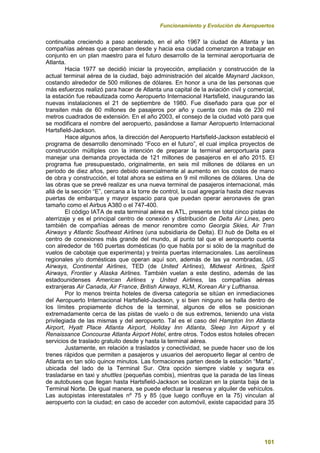 Funcionamiento y Evolución de Aeropuertos
101
continuaba creciendo a paso acelerado, en el año 1967 la ciudad de Atlanta y las
compañías aéreas que operaban desde y hacia esa ciudad comenzaron a trabajar en
conjunto en un plan maestro para el futuro desarrollo de la terminal aeroportuaria de
Atlanta.
Hacia 1977 se decidió iniciar la proyección, ampliación y construcción de la
actual terminal aérea de la ciudad, bajo administración del alcalde Maynard Jackson,
costando alrededor de 500 millones de dólares. En honor a una de las personas que
más esfuerzos realizó para hacer de Atlanta una capital de la aviación civil y comercial,
la estación fue rebautizada como Aeropuerto Internacional Hartsfield, inaugurando las
nuevas instalaciones el 21 de septiembre de 1980. Fue diseñado para que por el
transiten más de 60 millones de pasajeros por año y cuenta con más de 230 mil
metros cuadrados de extensión. En el año 2003, el consejo de la ciudad votó para que
se modificara el nombre del aeropuerto, pasándose a llamar Aeropuerto Internacional
Hartsfield-Jackson.
Hace algunos años, la dirección del Aeropuerto Hartsfield-Jackson estableció el
programa de desarrollo denominado “Foco en el futuro”, el cual implica proyectos de
construcción múltiples con la intención de preparar la terminal aeroportuaria para
manejar una demanda proyectada de 121 millones de pasajeros en el año 2015. El
programa fue presupuestado, originalmente, en seis mil millones de dólares en un
período de diez años, pero debido esencialmente al aumento en los costos de mano
de obra y construcción, el total ahora se estima en 9 mil millones de dólares. Una de
las obras que se prevé realizar es una nueva terminal de pasajeros internacional, más
allá de la sección “E”, cercana a la torre de control, la cual agregaría hasta diez nuevas
puertas de embarque y mayor espacio para que puedan operar aeronaves de gran
tamaño como el Airbus A380 o el 747-400.
El código IATA de esta terminal aérea es ATL, presenta en total cinco pistas de
aterrizaje y es el principal centro de conexión y distribución de Delta Air Lines, pero
también de compañías aéreas de menor renombre como Georgia Skies, Air Tran
Airways y Atlantic Southeast Airlines (una subsidiaria de Delta). El hub de Delta es el
centro de conexiones más grande del mundo, al punto tal que el aeropuerto cuenta
con alrededor de 160 puertas domésticas (lo que habla por si sólo de la magnitud de
vuelos de cabotaje que experimenta) y treinta puertas internacionales. Las aerolíneas
regionales y/o domésticas que operan aquí son, además de las ya nombradas, US
Airways, Continental Airlines, TED (de United Airlines), Midwest Airlines, Spirit
Airways, Frontier y Alaska Airlines. También vuelan a este destino, además de las
estadounidenses American Airlines y United Airlines, las compañías aéreas
extranjeras Air Canada, Air France, British Airways, KLM, Korean Air y Lufthansa.
Por lo menos treinta hoteles de diversa categoría se sitúan en inmediaciones
del Aeropuerto Internacional Hartsfield-Jackson, y si bien ninguno se halla dentro de
los límites propiamente dichos de la terminal, algunos de ellos se posicionan
extremadamente cerca de las pistas de vuelo o de sus extremos, teniendo una vista
privilegiada de las mismas y del aeropuerto. Tal es el caso del Hampton Inn Atlanta
Airport, Hyatt Place Atlanta Airport, Holiday Inn Atlanta, Sleep Inn Airport y el
Renaissance Concourse Atlanta Airport Hotel, entre otros. Todos estos hoteles ofrecen
servicios de traslado gratuito desde y hasta la terminal aérea.
Justamente, en relación a traslados y conectividad, se puede hacer uso de los
trenes rápidos que permiten a pasajeros y usuarios del aeropuerto llegar al centro de
Atlanta en tan sólo quince minutos. Las formaciones parten desde la estación “Marta”,
ubicada del lado de la Terminal Sur. Otra opción siempre viable y segura es
trasladarse en taxi y shuttles (pequeñas combis), mientras que la parada de las líneas
de autobuses que llegan hasta Hartsfield-Jackson se localizan en la planta baja de la
Terminal Norte. De igual manera, se puede efectuar la reserva y alquiler de vehículos.
Las autopistas interestatales nº 75 y 85 (que luego confluye en la 75) vinculan al
aeropuerto con la ciudad; en caso de acceder con automóvil, existe capacidad para 35
 