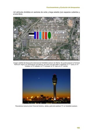 Funcionamiento y Evolución de Aeropuertos
102
mil vehículos divididos en sectores de corta y larga estadía (con espacios cubiertos y
al aire libre).
Imagen satelital del Aeropuerto Internacional Hartsfield-Jackson de Atlanta. Se puede apreciar la Terminal
Norte (en negro) y la Terminal Sur (en blanco), así como sus seis salas o vestíbulos: la “T” (azul), la “A”
(violeta), la “B” (celeste), la “C” (naranja), la “D” (rojo) y la “E” (verde).
Panorámica nocturna de la Torre de Control y, detrás, parte del vestíbulo “E” en Hartsfield-Jackson.
 