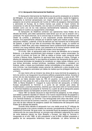 Funcionamiento y Evolución de Aeropuertos
103
4.1.2. Aeropuerto Internacional de Heathrow
El Aeropuerto Internacional de Heathrow se encuentra emplazado en el distrito
de Hillingdon, en el sector centro oeste de la ciudad de Londres, capital de Inglaterra.
Representa la terminal aeroportuaria con mayor actividad en cuanto a tráfico de
pasajeros (es el primer aeropuerto del mundo en tráfico de pasajeros internacionales)
y aeronaves en Europa, de la misma manera que posee el mayor número de
conexiones no sólo de Gran Bretaña, sino de todo el continente europeo, erigiéndose
también como uno de los más extensos (territorialmente hablando), modernos y
sofisticados en cuanto a su equipamiento y tecnología.
El Aeropuerto de Heathrow comenzó sus operaciones hacia finales de la
década del treinta, pero tales operaciones nada tenían que ver con la aviación civil y
comercial. Por aquel entonces, se lo conocía bajo el nombre de "Gran Aeródromo del
Oeste" de Londres, y pertenecía a una corporación privada denominada Fairey
Aviation. Era especialmente utilizado por el ejército inglés para realizar pruebas a sus
aeronaves militares, y además, el foco de atención por ese momento era el Aeropuerto
de Gatwick, a pesar de que este se encontraba más alejado. Luego, su nombre se
modificó a Heath Row, pero esas instalaciones fueron posteriormente demolidas para
construir una nueva estación aérea, que justamente es la misma locación donde está
hoy emplazada la Terminal 3 (al día de hoy existen cinco terminales).
En el año 1944, el aeropuerto pasa a las manos del Ministerio de la Aviación
Británica, y se decide acondicionarlo para empezar a operar vuelos comerciales. Es
así como el primero de Enero de 1946 se realiza el primer vuelo comercial entre
Londres y Buenos Aires, Argentina (la aeronave hace escala en Lisboa, Portugal, a
efectos de reabastecimiento), lo que significa el bautismo del Aeropuerto de Heathrow.
Las primeras terminales de pasajeros se constituían en viejas carpas militares, por lo
que dichas terminales, aunque primitivas, resultaban confortables y contaban con
butacas, sofás y mesas que propiciaban ciertas comodidades a los pasajeros, si bien
eran mínimas. Las improvisadas carpas carecían de calefacción y para acceder a los
aparatos, los pasajeros caminaban por tablas de madera que los protegían del césped
y el barro.
En ese mismo año se iniciaron las obras de la nueva terminal de pasajeros, la
torre de control y se inauguraron los primeros edificios propiamente dichos. Durante el
primer año de vida transitaron por el aeropuerto 63 mil pasajeros, y para el año 1951
esa cifra se había elevado hasta los 796 mil usuarios. La terminal aeroportuaria
contaba con tres pistas de vuelo y otras tres se hallaban en construcción. En el año
1955, la Reina Elizabeth II inauguró la nueva terminal del aeropuerto, el Edificio
Europa (actualmente la Terminal 2, a punto de ser cerrada para obras de
modernización y acondicionamiento), mientras que más tarde entró en funcionamiento
la Terminal Oceánica (al presente la Terminal 3); a partir de allí el aeropuerto poseía
una conexión directa vía helicóptero al centro de la ciudad de Londres.
Hacia 1961 se decide clausurar la vieja terminal de pasajeros, la más antigua,
que estaba quedando obsoleta en relación a los nuevos requerimientos de pasajeros y
aeronaves, y las compañías aéreas mudaron sus operaciones a la Terminal Europa y
a la Terminal Oceánica. La Terminal 1 fue reinaugurada ocho años más tarde, con el
comienzo de la era de los aviones a reacción, y su apertura era más que necesaria, ya
que más de diez millones de pasajeros usaban las instalaciones del aeropuerto hacia
finales de la década del sesenta.
Durante dicha década el aeropuerto tuvo una media anual de 27 millones de
pasajeros gracias a los nuevos modelos de aviones; principalmente el Boeing 747 y el
supersónico Concorde. De igual modo, los crecientes flujos de pasajeros propiciaron la
construcción de una nueva terminal, en principio más orientada a segmentar los vuelos
de corta distancia (dentro de Gran Bretaña y Europa). Así llegó la Terminal 4,
inaugurada en el año 1986, el año precedente a que la BAA (entidad propietaria y
gestora de los aeropuertos británicos) fuese privatizada. La última terminal de
 