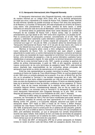 Funcionamiento y Evolución de Aeropuertos
106
4.1.3. Aeropuerto Internacional John Fitzgerald Kennedy
El Aeropuerto Internacional John Fitzgerald Kennedy, más popular y conocido
de manera informal por su código IATA como JFK, es la terminal aeroportuaria
principal que sirve y representa a la ciudad de Nueva York, Estados Unidos. Además
de esta terminal, también es posible encontrar en Nueva York otros dos aeropuertos:
el de Newark y La Guardia. El Aeropuerto JFK está emplazado en el barrio de Queens,
Long Island, más precisamente en la bahía Jamaica de dicho sector, a veinte
kilómetros en dirección este de la isla de Manhattan, centro económico de la metrópoli.
La terminal aérea es gestionada desde hace varias décadas por la Autoridad
Portuaria de las ciudades de Nueva York y Nueva Jersey, bajo un contrato de
arrendamiento que rige desde el año 1947 entre dicho organismo y la alcaldía de NY.
Pero la construcción del aeropuerto comenzó, concretamente, en el año 1942. Se
utilizaron y delimitaron solamente cuatro kilómetros cuadrados de un campo de golf
llamado Idlewild, del cual surgió el nombre original del aeropuerto. El primer vuelo
comercial tuvo lugar el 1 de julio de 1948, y la estación aérea fue denominada como
“Aeropuerto Internacional de Nueva York” el 31 de julio de ese mismo año. Como el
nombre de Idlewild era muy común, el código IATA por aquel entonces era KIDL.
Mientras el transporte aéreo crecía a ritmo vertiginoso, también lo hacía el
nuevo aeropuerto de Nueva York. La importancia que supo adquirir y seguía
adquiriendo la ciudad como un centro internacional de negocios y comercio se traducía
en que había una necesidad de mayor capacidad en la terminal. Con el transcurso del
tiempo, ocho terminales de pasajeros y más de quince kilómetros cuadrados fueron
añadiéndose al aeropuerto original. En este sentido, la terminal temporaria construida
en 1948 fue la única terminal hasta el año 1957, cuando se produjo la apertura del
edificio de arribos internacionales. A partir de 1958, al año siguiente, comenzó la
masiva construcción de las ocho terminales de pasajeros hasta 1972; cada terminal
estuvo diseñada bajo responsabilidad de las compañías aéreas principales del
aeropuerto (que tenían su centro de operaciones en él o parte de ellas).
Entre las más representativas se pueden mencionar la actual Terminal 5, que
constituía el Centro de Vuelos de Trans World Airways (TWA), la cual fue abierta hacia
el año 1962 como un símbolo abstracto de la aviación. A su vez, el World Port, de Pan
Am, en la actualidad la Terminal 3, fue también inaugurado en el año 1962. Esta
terminal tenía un gran techo elíptico suspendido por más de treinta postes y cables,
toda una obra de arquitectura e ingeniería para la época. El techo se extendía desde la
base de la terminal hasta el área de tránsito y embarque de los pasajeros. El “Domo
del Sol”, otras de las nuevas terminales de la estación aérea, fue abierto por la
compañía National Airlines, inmediatamente después. Hoy en día es usado por la
compañía JetBlue y es conocido como la Terminal 6. El aeropuerto fue rebautizado
como Aeropuerto Internacional John Fitzgerald Kennedy en el año 1963, un mes
después del asesinato y en honor al ex Presidente de USA, John F. Kennedy.
Mientras el tráfico aéreo de pasajeros y aeronaves en Nueva York continuaba
creciendo, las Terminales de TWA y Pan Am fueron modificadas para poder atender a
los novedosos modelos de aviones que iban apareciendo en el mercado, como el
Boeing Jumbo 747, primero, y el Concorde, después, aeronave que operó en este
aeropuerto desde 1977 hasta el 2003 a través de Air France y British Airways,
cubriendo las rutas Nueva York-París y Nueva York-Londres, respectivamente. En el
año 1998, el aeropuerto inició la construcción de un sistema de tren pequeño, gratuito,
el AirTrain JFK, y en el 2000 se abrió la Terminal 4. El AirTrain JFK fue completado en
2003, post atentados terroristas, ya que el aeropuerto fue cerrado temporalmente
durante ese lapso nefasto. Este sistema de tren une todas las terminales de pasajeros
y posee rutas que conectan con el sistema de metro y autobuses de Nueva York, al
mismo tiempo que con la red ferroviaria de Long Island.
En marzo del 2007, el Aeropuerto JFK fue el primer aeropuerto en Estados
Unidos en recibir el primer vuelo del Airbus A380 con pasajeros abordo. Este era un
 