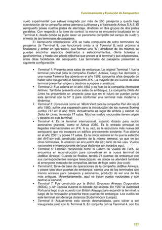 Funcionamiento y Evolución de Aeropuertos
107
vuelo experimental que estuvo integrado por más de 500 pasajeros y quedó bajo
coordinación de la compañía aérea alemana Lufthansa y el fabricante Airbus S.A.S. El
aeropuerto posee cuatros pistas de aterrizaje, divididas en dos grupos de dos pistas
paralelas. Con respecto a la torre de control, la misma se encuentra localizada en la
Terminal 4, desde donde se pude tener un panorama completo del campo de vuelo y
el resto de las terminales de pasajeros.
El Aeropuerto Internacional JFK se halla compuesto de ocho terminales de
pasajeros (la Terminal 9, que funcionará unida a la Terminal 8, está próxima a
finalizarse y entrar en operación), que forman una “U”; alrededor de los mismos se
pueden encontrar espacios destinados a estacionamientos, oferta hotelera y
gastronómica, y hasta una planta eléctrica que provee a la terminal y sus adyacencias,
entre otras facilidades del aeropuerto. Las terminales de pasajeros presentan la
siguiente configuración:
 Terminal 1: Presenta once salas de embarque. La original Terminal 1 fue la
terminal principal para la compañía Eastern Airlines, luego fue demolida y
una nueva Terminal fue abierta en el año 1998, cincuenta años después de
haber sido inaugurado el Aeropuerto JFK. La mayoría de los vuelos de esta
terminal presentan origen y destinos europeos y asiáticos;
 Terminal 2: Fue abierta en el año 1962 y es hub de la compañía Northwest
Airlines. También presenta once salas de embarque. La compañía Delta Air
Lines ha presentado un proyecto para que en el futuro se puedan juntar
esta terminal con la Nº 3 para conformar una terminal más moderna y
dinámica;
 Terminal 3: Construida como el World Port para la compañía Pan Am en el
año 1960, sufrió una expansión para la introducción de los nuevos Boeing
Jumbo 747 en el año 1970. Actualmente es lugar de arribos y salidas de
Delta Air Lines, teniendo 17 salas. Muchos vuelos nacionales tienen origen
y destino en esta terminal;
 Terminal 4: Es la terminal internacional, estando dotada para recibir
aeronaves grandes, como el Airbus A380. Es la entrada principal de
llegadas internacionales en JFK. A su vez, es la estructura más nueva del
aeropuerto que no incorpora un edificio previamente existente. Fue abierta
en el año 2001, y posee 17 salas. Es la única terminal en la que la estación
del AirTrain está construida adentro de la misma terminal, ya que en las
otras terminales, la estación se encuentra del otro lado de las vías. Vuelos
nacionales e internacionales de larga distancia son tratados aquí;
 Terminal 5: También reconocida como el Centro de Vuelos de TWA, se
encuentra en reconstrucción para convertirse en la nueva terminal de
JetBlue Airways. Cuando se finalice, tendrá 27 puertas de embarque con
sus correspondientes mangas telescópicas, en donde se atenderá también
al emergente mercado de compañías aéreas de bajo costo (low cost);
 Terminal 6: Sirve de base de operaciones de la compañía JetBlue Airways,
y posee sólo doce puertas de embarque, siendo una de las terminales con
menos accesos para pasajeros y aeronaves, producto de ser una de las
más antiguas. Mayoritariamente, aquí se tratan vuelos nacionales y con
destino a Canadá;
 Terminal 7: Fue construida por la British Overseas Airways Corporation
(BOAC) y Air Canada durante la década del setenta. En 1997 la Autoridad
Portuaria llego a un acuerdo con British Airways para expandir la terminal, y
luego de la renovación presenta trece puertas de embarque. Los vuelos en
este terminal son de larga distancia (Sudamérica y Europa);
 Terminal 8: Actualmente esta siendo desmantelada, para volver a ser
inaugurada junto con la Terminal 9. En conjunto con la Terminal 4, son los
 