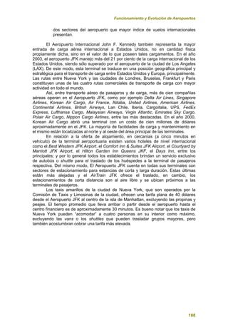 Funcionamiento y Evolución de Aeropuertos
108
dos sectores del aeropuerto que mayor índice de vuelos internacionales
presentan.
El Aeropuerto Internacional John F. Kennedy también representa la mayor
entrada de carga aérea internacional a Estados Unidos, no en cantidad física
propiamente dicha, sino en el valor de lo que poseen tales cargamentos. En el año
2003, el aeropuerto JFK manejo más del 21 por ciento de la carga internacional de los
Estados Unidos, siendo sólo superado por el aeropuerto de la ciudad de Los Angeles
(LAX). De este modo, esta terminal se traduce en una posición geográfica principal y
estratégica para el transporte de carga entre Estados Unidos y Europa, principalmente.
Las rutas entre Nueva York y las ciudades de Londres, Bruselas, Frankfurt y Paris
constituyen unas de las cuatro rutas comerciales de transporte de carga con mayor
actividad en todo el mundo.
Así, entre transporte aéreo de pasajeros y de carga, más de cien compañías
aéreas operan en el Aeropuerto JFK, como por ejemplo Delta Air Lines, Singapore
Airlines, Korean Air Cargo, Air France, Alitalia, United Airlines, American Airlines,
Continental Airlines, British Airways, Lan Chile, Iberia, Cargoitalia, UPS, FedEx
Express, Lufthansa Cargo, Malaysian Airways, Virgin Atlantic, Emirates Sky Cargo,
Polair Air Cargo, Nippon Cargo Airlines, entre las más destacadas. En el año 2000,
Korean Air Cargo abrió una terminal con un costo de cien millones de dólares
aproximadamente en el JFK. La mayoría de facilidades de carga y mantenimiento en
el mismo están localizadas al norte y al oeste del área principal de las terminales.
En relación a la oferta de alojamiento, en cercanías (a cinco minutos en
vehículo) de la terminal aeroportuaria existen varios hoteles de nivel internacional
como el Best Western JFK Airport, el Comfort Inn & Suites JFK Airport, el Courtyard by
Marriott JFK Airport, el Hilton Garden Inn Queens JKF, el Days Inn, entre los
principales; y por lo general todos los establecimientos brindan un servicio exclusivo
de autobús o shuttle para el traslado de los huéspedes a la terminal de pasajeros
respectiva. Del mismo modo, El Aeropuerto JFK cuenta en todas sus terminales con
sectores de estacionamiento para estancias de corta y larga duración. Estas últimas
están más alejadas y el AirTrain JFK ofrece el traslado, en cambio, los
estacionamientos de corta distancia son al aire libre y se ubican próximos a las
terminales de pasajeros.
Los taxis amarillos de la ciudad de Nueva York, que son operados por la
Comisión de Taxis y Limosinas de la ciudad, ofrecen una tarifa plana de 40 dólares
desde el Aeropuerto JFK al centro de la isla de Manhattan, excluyendo las propinas y
peajes. El tiempo promedio que lleva arribar o partir desde el aeropuerto hasta el
centro financiero es de aproximadamente 30 minutos. Es bueno notar que los taxis de
Nueva York pueden “acomodar” a cuatro personas en su interior como máximo,
excluyendo las vans o los shuttles que pueden trasladar grupos mayores, pero
también acostumbran cobrar una tarifa más elevada.
 
