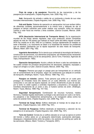 Funcionamiento y Evolución de Aeropuertos
10
Flujo de carga y de pasajeros: Recorrido de las mercancías y de los
pasajeros por el aeropuerto. (Tejada Anguiano, Iván. 2008: Pág. 101).
Hub: Aeropuerto de entrada o salida de un continente a través de sus rutas
troncales internacionales. (Tejada Anguiano, Iván. 2008: Pág. 102).
Hub and Spoke: Sistema de operación en aeropuertos hub que reciben tráfico
de diferentes ciudades aproximadamente a la misma hora y después de dar al
pasajero el tiempo suficiente para poder realizar una conexión, todos los aviones
vuelven a volar hacia las mismas u otras ciudades. (García Cruzado, Marcos. 2008:
Pág. 192).
IATA (Asociación Internacional de Transporte Aéreo): Es la organización
mundial de las líneas aéreas regulares, bajo cuya protección actúan compañías
aéreas de más de 100 países que realizan la mayor parte del tráfico regular mundial.
IATA fue creada en el año 1945 en La Habana, aunque rápidamente se traslado su
sede a Montreal, y su nacimiento se debió a la necesidad de resolver los problemas
que se estaban planteando por la rápida expansión de este medio de transporte.
(Blasco, Albert. 2001: Pág. 158).
Ingeniería Aeronáutica: Es la ciencia que contempla la tecnología del diseño y
construcción de aeronaves, sus elementos propulsores, las infraestructuras necesarias
para su operación aérea y la de los aeropuertos. (De la Torre, Francisco. Agencias de
viaje y transportación. 1992).
Operación Aeroportuaria: Acción y efecto de llevar a cabo las actividades de
las cuales constan los procesos aeroportuarios de aeronaves, pasajeros, equipajes y
carga con arreglo a un plan. (García Cruzado, Marcos. 2008: Pág. 193).
Pasajero: Persona que pagó un pasaje para ser transportado en un vehículo
con el consentimiento de la empresa, según las condiciones que estipule el contrato
de transporte. (Wallingre, Noemí. Toyos, Mónica. 1998: Pág. 151).
Pasajero en tránsito: (aéreo). Toda persona que arriba en un vuelo para
proseguir de inmediato hacia otro destino en un vuelo diferente. Los mismos son
conducidos a una sala de espera especial, sin entrar oficialmente al país de escala,
por lo tanto no están sujetos a controles migratorios y aduaneros y él equipaje se
transfiere directamente de un avión a otro, si hubiere cambio de avión. (Wallingre,
Noemí. Toyos, Mónica. 1998: Pág. 151-152).
Seguridad Aeroportuaria: Combinación de recursos humanos, medios
técnicos y medidas legales destinadas a proteger a las aeronaves en vuelo o en tierra,
los pasajeros o las instalaciones aeroportuarias y de navegación aérea contra los
actos de carácter ilícito. (Tejada Anguiano, Iván. 2008: Pág. 107).
Terminal de Carga Aérea: Edificio destinado al manejo de la carga de un
aeropuerto. (Tejada Anguiano, Iván. 2008: Pág. 107).
Terminal de Pasajeros: Edificio destinado al tratamiento y atención de los
pasajeros en el aeropuerto. (Tejada Anguiano, Iván. 2008: Pág. 107).
Torre de Control: Consta de un edificio elevado en el cual se ejerce el control
del transito y tráfico aéreo en un aeropuerto determinado, autorizando aterrizajes,
despegues y desplazamientos entre las pistas y los sectores de parking por parte de
las aeronaves. (Blasco, Albert. Turismo y Transporte. 2001).
 