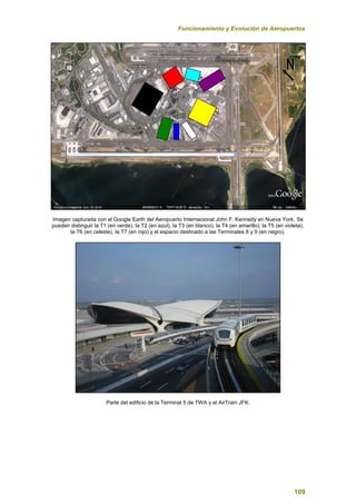 Funcionamiento y Evolución de Aeropuertos
109
Imagen capturada con el Google Earth del Aeropuerto Internacional John F. Kennedy en Nueva York. Se
pueden distinguir la T1 (en verde), la T2 (en azul), la T3 (en blanco), la T4 (en amarillo), la T5 (en violeta),
la T6 (en celeste), la T7 (en rojo) y el espacio destinado a las Terminales 8 y 9 (en negro).
Parte del edificio de la Terminal 5 de TWA y el AirTrain JFK.
 