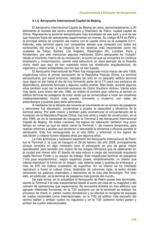 Funcionamiento y Evolución de Aeropuertos
110
4.1.4. Aeropuerto Internacional Capital de Beijing
El Aeropuerto Internacional Capital de Beijing se ubica, aproximadamente, a 30
kilómetros al noreste del centro económico y financiero de Pekín, ciudad capital de
China. Representa la terminal aeroportuaria más transitada de ese país y una de las
que mayores flujos de operaciones experimentan en oriente. Su código IATA es PEK y
la principal arteria de conexión del mismo con la capital china es la autopista G111.
Además, esta terminal opera con compañías aéreas que conectan con todos los
continentes del mundo y la mayoría de los destinos más importantes como las
ciudades de Tokyo, Sydney, Los Ángeles, Washington DC, Londres, Paris y
Ámsterdam, por sólo mencionar algunas metrópolis. Dicho aeropuerto ha “mutado”
desde el momento mismo de su concepción, al punto tal que se encuentra en continua
ampliación y modernización, siendo esta estructura un claro ejemplo de la filosofía
china, dado que aquí se han superado todos los obstáculos arquitectónicos, de
ingeniería y medio ambientales con los que se han topado.
El Aeropuerto Internacional de Pekín fue inaugurado hacía marzo del año 1958,
erigiéndose como el primer aeropuerto de la República Popular China. La terminal
aeroportuaria, por aquel entonces, radicaba tan sólo en un pequeño edificio terminal
(que sigue en pie hasta el día de hoy formando parte de la T1) para uso exclusivo de
diplomáticos, personas famosas y algunos vuelos chárter. Más tarde, durante algunos
años también supo ser la terminal exclusiva de China Southern Airlines. Veinte años
más tarde, para enero del año 1980, se realizó la primera gran reforma al abrirse un
edificio terminal de pasajeros de color verde (ya se comenzaban a notar las iniciativas
medioambientales) mucho más grande, innovador y moderno, con salas de
preembarque y puertas para doce aeronaves.
A mediados de la década del noventa el crecimiento en el número de pasajeros
y aeronaves fue abrumador, poniéndose a prueba la capacidad y eficiencia de la
terminal aérea. Por este motivo y también para conmemorar el cincuentenario de la
fundación de la República Popular China, tras tres años y medio de construcción, en el
año 1999, se vio la necesidad de inaugurar la Terminal 2 del Aeropuerto Internacional
Capital de Beijing. De todas maneras, los signos de saturación tardaron muy poco
tiempo en volver ya que se debió cerrar la Terminal 1, de manera temporaria, para
realizar reformas y ajustes que tendieran a devolverle la eficiencia y eficacia perdida al
aeropuerto. Esta fue reinaugurada en el año 2004, y entonces sí los signos de
saturación y colapso fueron dejados atrás por algunos años.
La más ambiciosa y necesaria expansión del Aeropuerto Internacional de Pekín
fue la Terminal 3, la cual se inauguró el 29 de febrero del año 2008, principalmente
porque consistía en algo necesario para el aeropuerto en pos de ganar mayor
operatividad, pero también con motivo de los Juegos Olímpicos que se celebrarían en
la ciudad ese mismo año. El diseño de esta estuvo a cargo del reconocido arquitecto
inglés Norman Foster y su equipo de trabajo. Esta majestuosa terminal de pasajeros
(“una joya arquitectónica”, según expertos) posee, simbólicamente, un diseño que
intenta reproducir la forma de un dragón, casi setenta salas y puertas de embarque, y
más de 970 mil metros cuadrados de superficie. En su interior se ha intentado
reproducir a fondo la cultura china, dotándolo de columnas rojas, el techo dorado
(evocando los palacios imperiales) y elementos de la más alta tecnología. Por todo
esto, en particular, es la terminal de pasajeros más grande del mundo.
De esta forma, en la actualidad el Aeropuerto de Pekín posee tres terminales,
siendo la Terminal 3 la más trascendental desde el punto de vista de su magnitud y del
número de operaciones que experimenta. Se encuentra dividida en tres edificios que
agrupan diferentes funciones; en la T3C (extremo sur de la terminal) se realizan los
procesos de check in, parten vuelos domésticos y se efectúa la recogida de equipaje
de vuelos nacionales como internacionales, en la T3D (el edificio más pequeño del
centro) parten y arriban vuelos no regulares y en la T3E (extremo norte) parten y
arriban los vuelos internacionales.
 