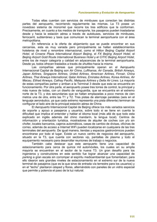 Funcionamiento y Evolución de Aeropuertos
111
Todas ellas cuentan con servicios de minibuses que conectan las distintas
partes del aeropuerto, recorriendo regularmente las mismas. La T3 posee un
novedoso sistema de monorriel que recorre los tres edificios que la conforman.
Precisamente, en cuanto a los medios de transporte, los pasajeros pueden trasladarse
desde y hacia la estación aérea a través de autobuses, servicios de minibuses,
ferrocarril, subterráneo y taxis que comunican la terminal aeroportuaria con el área
metropolitana.
En referencia a la oferta de alojamiento que se puede encontrar en sus
cercanías, esta es muy variada pero principalmente se hallan establecimientos
hoteleros de nivel y renombre internacional, como el Hilton Beijing Capital Airport
Hotel, el Crowne Plaza International Airport Beijing, el FX Beijing Airport Hotel, el
Beijing Airport Gold Route International Business Hotel y el CITIC Beijing Airport Hotel,
entre los de mayor categoría y calidad en adyacencias de la terminal aeroportuaria.
Desde ya, todos ofrecen traslados a través de shuttles hacia la misma.
Las compañías aéreas que principalmente operan en el Aeropuerto
Internacional Capital de Beijing son Air China, Lufthansa, Air Canada, British Airways,
Japan Airlines, Singapore Airlines, United Airlines, American Airlines, Finnair, China
Airlines, Thai Airways International, Qatar Airlines, Emirates Airlines, Korea Airlines, Air
Macau, Etihad Airways, Cathay Pacific, Malaysia Airlines y Delta Air Lines. La mayoría
de estas compañías parten y arriban a la Terminal 3 desde que esta se encuentra en
funcionamiento. Por otra parte, el aeropuerto posee tres torres de control, la principal y
más nueva de todas, con un diseño de vanguardia, que se encuentra en el extremo
norte de la T3, y dos secundarias que se hallan emplazadas a poco menos de cien
metros una de otra, entre las T1 y T2. Tres pistas de aterrizaje paralelas (seis en el
lenguaje aeronáutico, ya que cada extremo representa una pista diferente) terminan de
configurar el lado aire de la principal estación aérea de China.
El Aeropuerto Internacional Capital de Beijing ofrece los más variados servicios
de soporte y apoyo a pasajeros y usuarios, sobre todo si se tiene en cuenta la
dificultad que implica el entender y hablar el idioma local (más allá de que todo esta
explicado en inglés además del chino mandarín, la lengua local). Centros de
información y orientación turística, mostradores de alquiler de coches con y/o sin
chofer, locales bancarios, cajeros automáticos, casas de cambio de divisas, oficinas de
correo, además de acceso a Internet WiFi pueden localizarse en cualquiera de las tres
terminales del aeropuerto. De igual manera, tiendas y espacios gastronómicos pueden
encontrarse por todo el lugar. Existe un nuevo centro de negocios del aeropuerto,
situado en la T3, que cuenta con sectores vip, pantallas de plasma y todo el
equipamiento necesario para desarrollar reuniones de trabajo o negocios.
También cabe destacar que este aeropuerto tiene una capacidad de
estacionamiento para cerca de quince mil automóviles, los cuales en su amplia
mayoría se encuentran en el sector de la nueva T3. Un gran desafío para los
ingenieros y constructores en este sentido fue lograr alcanzar una capacidad de
parking a gran escala sin corromper el espíritu medioambiental que fomentaban; para
ello idearon seis grandes niveles de estacionamiento en el extremo sur de la nueva
terminal de pasajeros (que es la que sirve de entrada vía terrestre para los usuarios) y
en el “techo” plantaron césped y flores, alternándolo con paneles de un vidrio especial
que permite y potencia el paso de la luz natural.
 