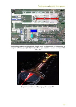 Funcionamiento y Evolución de Aeropuertos
112
Imagen satelital del Aeropuerto Internacional Capital de Beijing, con la distinción de sus tres terminales de
pasajeros. La T1 (en turquesa), la T2 (en azul) y la T3 (en rojo), esta última a su vez se subdivide en T3C,
T3D y T3E.
Maqueta nocturna de la actual T3, con perspectiva desde la T3C.
 