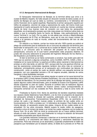 Funcionamiento y Evolución de Aeropuertos
113
4.1.5. Aeropuerto Internacional de Barajas
El Aeropuerto Internacional de Barajas es la terminal aérea que sirve a la
ciudad de Madrid, España. Se halla situado en dirección noreste de dicha ciudad, en el
distrito de Barajas (al cual se debe su nombre), concretamente a 12 kilómetros del
centro financiero de la capital española. Representa el primer aeropuerto español por
tráfico de pasajeros, volumen de carga y operaciones de vuelo, del mismo modo que
representa el cuarto aeropuerto de Europa, teniendo en cuenta las mismas variables.
Aparte de tener muy buenas rutas de conexión con casi todos los aeropuertos
españoles, es el aeropuerto europeo que más rutas posee con América Latina (esto es
debido a que la compañía Iberia ha hecho de Barajas, más particularmente de la
nueva Terminal 4, su hub). Por su parte, la ruta aérea que vincula a Madrid-Barajas
con el aeropuerto de El Prat, en Barcelona, supo ser la ruta con mayor número de
vuelos a la semana en todo el mundo, antes del funcionamiento del tren de alta
velocidad AVE.
En relación a su historia, corrían los inicios del año 1929 cuando se publicó el
pliego de condiciones para la realización de un concurso de selección de terrenos para
desarrollar el aeropuerto civil y comercial de la ciudad de Madrid. Ese mismo año, se
convocó a un concurso para la redacción del proyecto de la nueva terminal
aeroportuaria, concurso en el cual fueron presentados siete proyectos distintos. El
jurado del concurso seleccionó la propuesta del Ingeniero Marqués De los Álamos y
del Arquitecto Luis Gutiérrez de Soto.
Si bien la terminal ya se había comenzado a construir, fue recién para abril de
1930 que se autorizó a algunas compañías, como CLASSA, CETFA, CASA y CEA, a
instalarse en la nueva terminal. La apertura al tráfico aéreo nacional e internacional se
produjo un año más tarde, en abril de 1931, aunque sólo fue una apertura informal, ya
que las operaciones comerciales regulares tardaron dos años más en comenzar a
realizarse, principalmente porque en el aeropuerto aún continuaban las labores de
construcción. Junto al campo de vuelo se decidió edificar una pequeña terminal de
pasajeros, con una capacidad cercana a 30 mil viajeros anuales, además de varios
hangares y otras facilidades menores.
De este modo, la primera línea aérea regular en operar en la nueva terminal fue
la empresa LAPE (Líneas Aéreas Postales Españolas), con una ruta sistemática hacia
la ciudad de Barcelona. En los primeros años de la década del treinta, comenzaron a
operar algunos vuelos internacionales, pero al estallar la Guerra Civil Española, LAPE
decide suspender su plan de vuelos. Durante el conflicto sólo se realizaron algunos
servicios bélicos, aunque también se hicieron ciertos vuelos correspondientes al
transporte comercial con las ciudades de París, Barcelona y toda la zona norte del
país.
Finalizada la Guerra Civil, Iberia (la aerolínea de bandera española) traslada
sus equipos desde Salamanca hacia Madrid, y se da inicio al programa de expansión
del aeropuerto entrada la década del cuarenta, potenciado con la creación de la
sociedad de Aeropuertos Transoceánicos Españoles (ATE). Así, se pavimenta el
campo de vuelo y se diseñan nuevas pistas, la primera de las cuales entra en
funcionamiento en 1944 y contaba con 1,4 kilómetros de longitud. Para finales de esa
misma década, el aeropuerto poseía tres pistas, ninguna de las cuales existe en la
actualidad. En los años cincuenta, Madrid supera el medio millón de pasajeros,
aumenta a cinco el número de pistas y se inician los vuelos regulares con la ciudad de
Nueva York. En el año 1953 se inicia la construcción de un nuevo edificio terminal,
situado al norte del anterior, pero que finalmente no incluye la estación de ferrocarril
que estaba proyectada para aquel entonces.
Los grandes reactores comienzan a aterrizar en la terminal de Madrid para los
años sesenta y el crecimiento del tráfico de pasajeros y aeronaves desborda las
previsiones. Para ese entonces ya se alcanzaba y superaba ampliamente el millón de
pasajeros que transitaban por la estación aérea, el doble de lo previsto en el Plan de
 