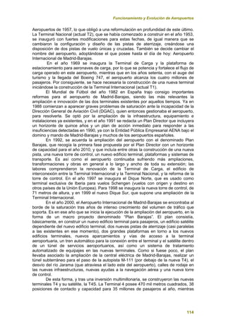 Funcionamiento y Evolución de Aeropuertos
114
Aeropuertos de 1957, lo que obligó a una reformulación en profundidad de este último.
La Terminal Nacional (actual T2), que se había comenzado a construir en el año 1953,
se inauguró con fuertes modificaciones para estas fechas, de igual manera que se
cambiaron la configuración y diseño de las pistas de aterrizaje, creándose una
disposición de dos pistas de vuelo únicas y cruzadas. También se decide cambiar el
nombre del aeropuerto, adoptándose el que posee hasta el día de hoy: Aeropuerto
Internacional de Madrid-Barajas.
En el año 1969 se inaugura la Terminal de Carga y la plataforma de
estacionamiento para aeronaves de carga, por lo que se potencia y fortalece el flujo de
carga operado en este aeropuerto, mientras que en los años setenta, con el auge del
turismo y la llegada del Boeing 747, el aeropuerto alcanza los cuatro millones de
pasajeros. Por consiguiente, se hace necesaria la construcción de una nueva terminal
iniciándose la construcción de la Terminal Internacional (actual T1).
El Mundial de Fútbol del año 1982 en España trajo consigo importantes
reformas para el aeropuerto de Madrid-Barajas, siendo las más relevantes la
ampliación e innovación de las dos terminales existentes por aquellos tiempos. Ya en
1988 comienzan a aparecer graves problemas de saturación ante la incapacidad de la
Dirección General de Aviación Civil (DGAC), quien entonces gestionaba el aeropuerto,
para resolverla. Se optó por la ampliación de la infraestructura, equipamiento e
instalaciones ya existentes, y en el año 1991 se redacta un Plan Director que incluyera
un horizonte de quince años y un plan de acción inmediato para responder a las
insuficiencias detectadas en 1990, ya con la Entidad Pública Empresarial AENA bajo el
domino y mando de Madrid-Barajas y muchos de los aeropuertos españoles.
En 1992, se acuerda la ampliación del aeropuerto con el denominado Plan
Barajas, que recogía la primera fase propuesta por el Plan Director con un horizonte
de capacidad para el año 2010, y que incluía entre otras la construcción de una nueva
pista, una nueva torre de control, un nuevo edificio terminal, plataformas y sistemas de
transporte. Es así como el aeropuerto continuaba sufriendo más ampliaciones,
transformaciones y obras en general a lo largo y ancho de toda su extensión; las
labores comprendieron la renovación de la Terminal de Carga, el edificio de
interconexión entre la Terminal Internacional y la Terminal Nacional, y la reforma de la
torre de control. En el año 1997 se inaugura el Dique Norte, que es usado como
terminal exclusiva de Iberia para vuelos Schengen (vuelos con origen y destino en
otros países de la Unión Europea). Para 1998 se inaugura la nueva torre de control, de
71 metros de altura, y en 1999 el nuevo Dique Sur, que supone una ampliación de la
Terminal Internacional.
En el año 2000, el Aeropuerto Internacional de Madrid-Barajas se encontraba al
borde de la saturación tras años de intenso crecimiento del volumen de tráfico que
soporta. Es en ese año que se inicia la ejecución de la ampliación del aeropuerto, en la
forma de un macro proyecto denominado “Plan Barajas”. El plan consistía,
básicamente, en construir un nuevo edificio terminal para pasajeros, un edificio satélite
dependiente del nuevo edificio terminal, dos nuevas pistas de aterrizaje (casi paralelas
a las existentes en ese momento), dos grandes plataformas en torno a los nuevos
edificios terminales, nuevos aparcamientos y vías de acceso a la terminal
aeroportuaria, un tren automático para la conexión entre el terminal y el satélite dentro
de un túnel de servicios aeroportuarios, así como un sistema de tratamiento
automatizado de equipajes en las nuevas terminales. Como si fuese poco, el plan
llevaba asociado la ampliación de la central eléctrica de Madrid-Barajas, realizar un
túnel subterráneo para el paso de la autopista M-111 (por debajo de la nueva T4), el
desvío del río Jarama (que atraviesa el lado este del aeropuerto), calles de rodaje en
las nuevas infraestructuras, nuevas ayudas a la navegación aérea y una nueva torre
de control.
De esta forma, y tras una inversión multimillonaria, se construyeron las nuevas
terminales T4 y su satélite, la T4S. La Terminal 4 posee 470 mil metros cuadrados, 38
posiciones de contacto y capacidad para 35 millones de pasajeros al año, mientras
 