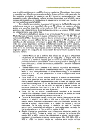 Funcionamiento y Evolución de Aeropuertos
115
que el edificio satélite cuenta con 290 mil metros cuadrados, 26 posiciones de contacto
y capacidad para 15 millones de pasajeros al año. Ambos edificios están separados de
las restantes terminales de pasajeros por 2,5 kilómetros aproximadamente. Las
nuevas terminales y las pistas de vuelo se terminan de construir en el año 2004, pero
retrasos administrativos, de habilitación y de equipamiento provocan que no entren en
servicio hasta febrero del año 2006.
Con esta última ampliación, el Aeropuerto Internacional de Madrid-Barajas está
dotado para alcanzar una capacidad máxima de 70 millones de pasajeros al año,
posee una superficie disponible en terminales de 940 mil metros cuadrados, 104
posiciones de estacionamiento de contacto para aeronaves y cerca de 21.800 plazas
de estacionamiento para automóviles.
Particularmente hablando acerca de las terminales del Aeropuerto Internacional
Madrid-Barajas, el mismo consta de cuatro edificios terminales (T1, T2, T3 y T4), un
edificio satélite (T4S), y dos diques, además de una terminal dedicada exclusivamente
al flujo de carga. Los dos edificios de los que se compone la T4 (el principal y el
satélite), al estar separados entre sí por un poco más de kilómetro y medio, y tener
entre ellos una de las pistas de aterrizaje, se hallan comunicados por un tren eléctrico,
sin conductor, que hace su recorrido por un túnel subterráneo. Para la comunicación
entre todas las terminales de pasajeros, existe un servicio de autobús a cargo del
organismo gestor del aeropuerto. La configuración de las terminales quedaría de la
siguiente manera:
 Terminal Nacional: Es la terminal más antigua de las que se encuentran
actualmente en funcionamiento en el aeropuerto. El Dique Norte fue
anexado a la Terminal Nacional por un edifico de interconexión, que le
permitió aumentar la capacidad en cuatro nuevas puertas de embarque. En
total cuenta con 22 puertas de embarque; desde la C43 a la C50 y desde la
D53 a la D66;
 Terminal Internacional: Contiene en su totalidad 16 puertas de embarque,
pero la salvedad radica en que se halla dividida entre la T1 (desde la puerta
B20 a la B33, correspondientes a la zona internacional) y la T2 (desde la
puerta C34 a la C43, que pertenecen a la zona Schengen/vuelos de la
Unión Europea);
 Dique Norte: La T3 es una terminal integrada al edificio del denominado
Dique Norte, pero que sólo se trata de un área de facturación separada,
dado que tanto las salas de preembarque como el sector del baggage claim
se encuentran integradas a la T2. Así, se compone de once mostradores de
facturación, cinco cintas de reclamo de equipaje y veinte puertas de
embarque (desde la E68 a la E82 y de la F90 a la F94, estas últimas
destinadas exclusivamente a vuelos regionales);
 Dique Sur: Es un edificio inmediatamente acoplado a la Terminal
Internacional, contando con diez puertas de embarque (de puertas A1 hasta
A14). Este edificio se halla íntegramente dentro de la T1;
 Terminal 4: Se compone de seis plantas, con puertas de embarque que van
desde la H1 a la H37, de la J40 a la J59, y de la K62 a K98. Todas estas
puertas y salas de embarque pertenecen a sectores destinados a vuelos de
partidas y arribos internacionales, y a vuelos de partidas y arribos
nacionales. Es la más reciente y moderna de todo el complejo
aeroportuario, y desde la finalización de su construcción todos los vuelos de
Iberia salen y llegan a la T4 o su edificio satélite, la T4S;
 Satélite: Cuenta con tres plantas, estando la primera orientada a salidas de
vuelos de la Unión Europea y cuenta con 19 puertas de embarque (de
puertas M22 a M48). La segunda está dedicada a salidas internacionales,
cuenta con 48 puertas de embarque (desde puertas R1 a R18, S20 a S51, y
U55 a U74). La tercera planta es exclusiva para recibir arribos
 