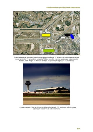 Funcionamiento y Evolución de Aeropuertos
117
Cuadro satelital del Aeropuerto Internacional de Madrid-Barajas. En el centro del mismo se aprecian las
nuevas terminales T4 (en verde) y su satélite T4S (en amarillo), mientras que sobre el extremo centro
derecho de la imagen se observan la T1 (en azul), la T2 (en negro) y la T3 (en blanco).
Perspectiva de la Torre de Control Norte (la central) y de la T4S desde una calle de rodaje
próxima a la plataforma de estacionamiento.
 