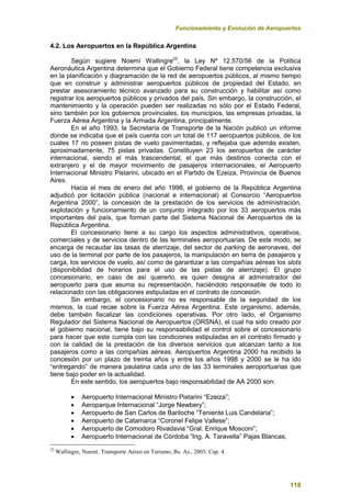 Funcionamiento y Evolución de Aeropuertos
118
4.2. Los Aeropuertos en la República Argentina
Según sugiere Noemí Wallingre22
, la Ley Nº 12.570/56 de la Política
Aeronáutica Argentina determina que el Gobierno Federal tiene competencia exclusiva
en la planificación y diagramación de la red de aeropuertos públicos, al mismo tiempo
que en construir y administrar aeropuertos públicos de propiedad del Estado, en
prestar asesoramiento técnico avanzado para su construcción y habilitar así como
registrar los aeropuertos públicos y privados del país. Sin embargo, la construcción, el
mantenimiento y la operación pueden ser realizadas no sólo por el Estado Federal,
sino también por los gobiernos provinciales, los municipios, las empresas privadas, la
Fuerza Aérea Argentina y la Armada Argentina, principalmente.
En el año 1993, la Secretaría de Transporte de la Nación publicó un informe
donde se indicaba que el país cuenta con un total de 117 aeropuertos públicos, de los
cuales 17 no poseen pistas de vuelo pavimentadas, y reflejaba que además existen,
aproximadamente, 75 pistas privadas. Constituyen 23 los aeropuertos de carácter
internacional, siendo el más trascendental, el que más destinos conecta con el
extranjero y el de mayor movimiento de pasajeros internacionales, el Aeropuerto
Internacional Ministro Pistarini, ubicado en el Partido de Ezeiza, Provincia de Buenos
Aires.
Hacia el mes de enero del año 1998, el gobierno de la República Argentina
adjudicó por licitación pública (nacional e internacional) al Consorcio “Aeropuertos
Argentina 2000”, la concesión de la prestación de los servicios de administración,
explotación y funcionamiento de un conjunto integrado por los 33 aeropuertos más
importantes del país, que forman parte del Sistema Nacional de Aeropuertos de la
República Argentina.
El concesionario tiene a su cargo los aspectos administrativos, operativos,
comerciales y de servicios dentro de las terminales aeroportuarias. De este modo, se
encarga de recaudar las tasas de aterrizaje, del sector de parking de aeronaves, del
uso de la terminal por parte de los pasajeros, la manipulación en tierra de pasajeros y
carga, los servicios de vuelo, así como de garantizar a las compañías aéreas los slots
(disponibilidad de horarios para el uso de las pistas de aterrizaje). El grupo
concesionario, en caso de así quererlo, es quien designa al administrador del
aeropuerto para que asuma su representación, haciéndolo responsable de todo lo
relacionado con las obligaciones estipuladas en el contrato de concesión.
Sin embargo, el concesionario no es responsable de la seguridad de los
mismos, la cual recae sobre la Fuerza Aérea Argentina. Este organismo, además,
debe también fiscalizar las condiciones operativas. Por otro lado, el Organismo
Regulador del Sistema Nacional de Aeropuertos (ORSNA), el cual ha sido creado por
el gobierno nacional, tiene bajo su responsabilidad el control sobre el concesionario
para hacer que este cumpla con las condiciones estipuladas en el contrato firmado y
con la calidad de la prestación de los diversos servicios que alcanzan tanto a los
pasajeros como a las compañías aéreas. Aeropuertos Argentina 2000 ha recibido la
concesión por un plazo de treinta años y entre los años 1998 y 2000 se le ha ido
“entregando” de manera paulatina cada uno de las 33 terminales aeroportuarias que
tiene bajo poder en la actualidad.
En este sentido, los aeropuertos bajo responsabilidad de AA 2000 son:
 Aeropuerto Internacional Ministro Pistarini “Ezeiza”;
 Aeroparque Internacional “Jorge Newbery”;
 Aeropuerto de San Carlos de Bariloche “Teniente Luis Candelaria”;
 Aeropuerto de Catamarca “Coronel Felipe Vallese”;
 Aeropuerto de Comodoro Rivadavia “Gral. Enrique Mosconi”;
 Aeropuerto Internacional de Córdoba “Ing. A. Taravella” Pajas Blancas;
22
Wallingre, Noemí. Transporte Aéreo en Turismo, Bs. As., 2003. Cap. 4.
 