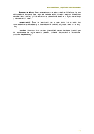 Funcionamiento y Evolución de Aeropuertos
11
Transporte Aéreo: Se considera transporte aéreo a toda actividad cuyo fin sea
el traslado de pasajeros o de carga, de un lugar a otro. En esta categoría se incluyen
el avión, helicópteros y globos aerostáticos. (De la Torre, Francisco. Agencias de viaje
y transportación. 1992).
Urbanización: Área del aeropuerto en la que están los accesos, los
aparcamientos de vehículos y la zona industrial. (Tejada Anguiano, Iván. 2008: Pág.
109).
Usuario: Un usuario es la persona que utiliza o trabaja con algún objeto o que
es destinataria de algún servicio público, privado, empresarial o profesional.
(http://es.wikipedia.org).
 