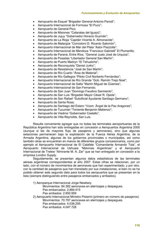 Funcionamiento y Evolución de Aeropuertos
119
 Aeropuerto de Esquel “Brigadier General Antonio Parodi”;
 Aeropuerto Internacional de Formosa “El Pucú”;
 Aeropuerto de General Pico;
 Aeropuerto de Misiones “Cataratas del Iguazú”;
 Aeropuerto de Jujuy “Gobernador Horacio Guzmán”;
 Aeropuerto de La Rioja “Capitán Vicente A. Almonacide”;
 Aeropuerto de Malargüe “Comodoro D. Ricardo Salomón”;
 Aeropuerto Internacional de Mar del Plata “Astor Piazzolla”;
 Aeropuerto Internacional de Mendoza “Francisco Gabrielli” El Plumerillo;
 Aeropuerto de Paraná, Entre Ríos, “General Justo José de Urquiza”;
 Aeropuerto de Posadas “Libertador General San Martín”;
 Aeropuerto de Puerto Madryn “El Tehuelche”;
 Aeropuerto de Reconquista “Daniel Jurkic”;
 Aeropuerto de Resistencia “José de San Martín”;
 Aeropuerto de Río Cuarto “Área de Material”;
 Aeropuerto de Río Gallegos “Piloto Civil Norberto Fernández”;
 Aeropuerto Internacional de Río Grande “Gob. Ramón Trejo Noel”;
 Aeropuerto Internacional de Salta “Martín Miguel de Güemes”;
 Aeropuerto Internacional de San Fernando;
 Aeropuerto de San Juan “Domingo Faustino Sarmiento”;
 Aeropuerto de San Luis “Brigadier Mayor César R. Ojeda”;
 Aeropuerto de San Rafael “Suboficial Ayudante Santiago Germano”;
 Aeropuerto de Santa Rosa;
 Aeropuerto de Santiago del Estero “Vcom. Ángel de la Paz Aragones”;
 Aeropuerto de Tucumán “Teniente Benjamin Matienzo”;
 Aeropuerto de Viedma “Gobernador Castello”;
 Aeropuerto de Villa Reynolds, San Luis.
Resulta conveniente agregar que no todas las terminales aeroportuarias de la
República Argentina han sido entregadas en concesión a Aeropuertos Argentina 2000
(aunque si las de mayores flujo de pasajeros y aeronaves), sino que algunas
estaciones permanecen bajo la explotación de la Fuerza Aérea Argentina, de la
Armada Argentina, algunas de los gobiernos provinciales o municipales, así como
también otras se encuentran en manos de diferentes grupos concesionarios, como por
ejemplo el Aeropuerto Internacional de El Calafate “Comandante Armando Tola”, el
Aeropuerto Internacional de Ushuaia “Malvinas Argentinas” y el Aeropuerto
Internacional de Trelew “Almirante M. A. Zar” que se han entregado en concesión a la
empresa London Supply.
Seguidamente, se presentan algunos datos estadísticos de las terminales
aéreas argentinas correspondientes al año 2007. Estas cifras se relacionan, por un
lado, con el número de movimientos de aeronaves que han experimentado, y por otro,
con la cantidad de pasajeros que han transitado por sus instalaciones, si bien no se ha
podido obtener este segundo dato para todos los aeropuertos que se presentan en la
lista (siempre distinguiendo entre pasajeros embarcados y arribados).
1) Aeroparque Internacional Jorge Newbery
Movimientos: 84.382 aeronaves en aterrizajes y despegues.
Pax embarcados: 2.884.415
Pax arribados: 2.850.959
2) Aeropuerto Internacional Ministro Pistarini (primero en número de pasajeros)
Movimientos: 70.797 aeronaves en aterrizajes y despegues.
Pax embarcados: 4.038.295
Pax arribados: 4.047.728
 