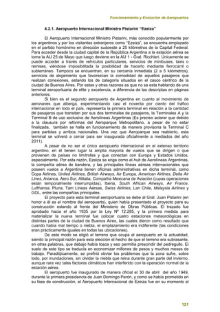 Funcionamiento y Evolución de Aeropuertos
121
4.2.1. Aeropuerto Internacional Ministro Pistarini “Ezeiza”
El Aeropuerto Internacional Ministro Pistarini, más conocido popularmente por
los argentinos y por los visitantes extranjeros como “Ezeiza”, se encuentra emplazado
en el partido homónimo en dirección sudoeste a 25 kilómetros de la Capital Federal.
Para acceder desde la ciudad capital de la República Argentina a la estación aérea se
toma la AU 25 de Mayo que luego deviene en la AU 1 - Gral. Ricchieri. Únicamente se
puede acceder a través de vehículos particulares, servicios de minibuses, taxis o
remises, viéndose imposibilitada la posibilidad de hacerlo mediante ferrocarril o
subterráneo. Tampoco se encuentran, en su cercanía inmediata (2 a 5 kilómetros),
servicios de alojamiento que favorezcan la comodidad de aquellos pasajeros que
realizan conexiones, estando los de categoría situados en el casco céntrico de la
ciudad de Buenos Aires. Por estas y otras razones es que no se esta hablando de una
terminal aeroportuaria de elite y excelencia, a diferencia de las descriptas en páginas
anteriores.
Si bien es el segundo aeropuerto de Argentina en cuanto al movimiento de
aeronaves que alberga, experimentando casi el noventa por ciento del tráfico
internacional en todo el país, representa la primera terminal en relación a la cantidad
de pasajeros que transitan por sus dos terminales de pasajeros, la Terminales A y la
Terminal B de uso exclusivo de Aerolíneas Argentinas (Es preciso aclarar que debido
a la clausura por reformas del Aeroparque Metropolitano, a pesar de no estar
finalizada, también se halla en funcionamiento de manera provisoria la Terminal C
para partidas y arribos nacionales. Una vez que Aeroparque sea reabierto, esta
terminal se volverá a cerrar para ser inaugurada oficialmente a mediados del año
2011).
A pesar de no ser el único aeropuerto internacional en el extenso territorio
argentino, en él tienen lugar la amplia mayoría de vuelos que se dirigen o que
provienen de países no limítrofes y que conectan con Europa y Estados Unidos,
especialmente. Por esta razón, Ezeiza se erige como el hub de Aerolíneas Argentinas,
la compañía aérea de bandera, y las principales líneas aéreas internacionales que
poseen vuelos a Argentina tienen oficinas administrativas en dicha terminal, como
Copa Airlines, United Airlines, British Airways, Air Europa, American Airlines, Delta Air
Lines, Avianca, Aero Sur, Alitalia, Compañía Mexicana de Aviación (cuyas operaciones
están temporalmente interrumpidas), Iberia, South African Airways, Air France,
Lufthansa, Pluna, Tam Líneas Aéreas, Swiss Airlines, Lan Chile, Malaysia Airlines y
GOL, entre las compañías principales.
El proyecto para esta terminal aeroportuaria se debe al Gral. Juan Pistarini (en
honor a él es el nombre del aeropuerto), quien había presentado el proyecto para su
construcción estando al frente del Ministerio de Obras Públicas. El trazado fue
aprobado hacia el año 1935 por la Ley Nº 12.285, y la primera medida para
materializar la nueva terminal fue colocar cuatro estaciones meteorológicas en
distintas partes de la ciudad de Buenos Aires, las cuales dieron como resultado que
cuando había mal tiempo o niebla, el emplazamiento era indiferente (las condiciones
eran prácticamente iguales en todas las ubicaciones).
De este modo se eligió el terreno que ocupa el aeropuerto en la actualidad,
siendo la principal razón para esta elección el hecho de que el terreno era subrasante,
en otras palabras, que debajo había tosca y eso permitía prescindir del pedregullo. El
suelo de este tipo se traducía en economizar millones de pesos y muchos meses de
trabajo. Paradójicamente, se prefirió obviar los problemas que la zona sufre, sobre
todo, por inundaciones, sin olvidar la niebla que reina durante gran parte del invierno,
aunque rara vez tales factores climáticos han interferido con la operación normal de la
estación aérea.
El aeropuerto fue inaugurado de manera oficial el 30 de abril del año 1949,
durante la primera presidencia de Juan Domingo Perón, y como se había prometido en
su fase de construcción, el Aeropuerto Internacional de Ezeiza fue en su momento el
 