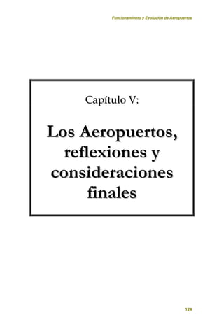 Funcionamiento y Evolución de Aeropuertos
124
C
Ca
ap
pí
ít
tu
ul
lo
o V
V:
:
L
Lo
os
s A
Ae
er
ro
op
pu
ue
er
rt
to
os
s,
,
r
re
ef
fl
le
ex
xi
io
on
ne
es
s y
y
c
co
on
ns
si
id
de
er
ra
ac
ci
io
on
ne
es
s
f
fi
in
na
al
le
es
s
 