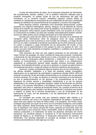 Funcionamiento y Evolución de Aeropuertos
125
A partir del relevamiento de datos, de la búsqueda exhaustiva de información,
del procesamiento, estudio, análisis, y de la posterior redacción realizada para la
presente monografía, no quedan dudas de que los aeropuertos del siglo XXI
constituyen, en su inmensa mayoría, verdaderos espacios urbanos dentro de
contextos no metropolitanos compuestos de una multiplicidad de servicios y facilidades
capaces de satisfacer los requerimientos de los pasajeros y usuarios más exigentes.
Estos espacios urbanos, entendidos como terminales aeroportuarias, pueden
presentar una magnitud heterogénea, diversa, desigual, la cual depende de manera
directa de la relación que existe entre el flujo de pasajeros, las aeronaves, la carga y el
propio aeropuerto; dicha relación puede entenderse como una ecuación en la que si
un componente se modifica, las otras tres variables inexorablemente también variarán,
aunque es válido aclarar que la variable aeropuerto es la más dependiente.
Durante gran parte del año 2009 se evidenció un retroceso en la demanda del
transporte aéreo internacional, tanto de pasajeros como de carga, producto
principalmente de la crisis económica a nivel mundial. Sin embargo, a lo largo del año
2010 se ha vuelto a presentar la tendencia ascendente de los años anteriores a aquél,
en cuanto a pasajeros y carga transitando por los aeropuertos del mundo, lo que
quiere decir que lo experimentado el año pasado ha sido una especie de “isla”, una
pausa, que para nada representa el progreso cuantitativo y cualitativo de la demanda
del transporte aéreo.
Este escenario de cada vez más viajeros presentes en las terminales, con
mayor número de equipajes, de mayor cantidad de carga para procesar y transportar,
y obviamente de más aeronaves volando por el cielo y circulando por el lado aire, ha
llevado a que los aeropuertos deban transformar y modernizar, en mayor o menor
medida, su funcionamiento y los componentes que hacen a su infraestructura,
respetando la configuración general desde aquellas primeras terminales aéreas,
pioneras, de la década del treinta; ya que de no practicar un avance se estaría frente a
una potencial saturación o riesgo de colapso en términos operativos del aeropuerto.
Asimismo, pueden puntualizarse algunos factores que se han profundizado en
las últimas décadas, trabajados a lo largo del presente trabajo monográfico,
relacionados con la aspiración de autoridades y organismos oficiales (OACI, IATA) de
fomentar la evolución de las terminales aeroportuarias en el contexto de una demanda
turística creciente. Por un lado, se observa un marcado incremento en la tecnificación,
ya que el perfeccionamiento en las técnicas y los procedimientos es la única
esperanza de brindar servicio y rentabilidad manteniendo a la vez los tiempos
establecidos y los niveles de seguridad operativa. Hablar de tecnificación es referirse,
en parte, a los avances informáticos y tecnológicos (nuevos scanners y sistemas de
seguridad, web check in, sistemas de transporte interno, etc.) puestos al servicio de la
industria aeroportuaria, pero también a las técnicas modernas y evolutivas que ayudan
a redefinir el diseño de la terminal aeroportuaria y que se fundamentan en las
operaciones de vuelo, con las aeronaves, y en las operaciones en tierra, con los
pasajeros y usuarios.
Se considera que resulta más que necesario adaptar tales diseños a la
demanda creciente, así como a los sistemas organizativos de gestión y explotación,
sobre todo para agilizar los flujos de tráfico aéreo y de pasajeros. Del mismo modo,
privilegiar esquemas que vayan de la mano con los principios ecológicos y del cuidado
del medio ambiente, desde terminales que estén a tono con el paisaje que los rodea
que no signifiquen una ruptura abrupta del mismo, pasando por aeronaves cada vez
más silenciosas y que consumen menos combustible, hasta el reciclaje de todos los
residuos producidos y el tratamiento de todos los desechos derivados del mismo
aeropuerto. Un excelente ejemplo lo constituye la T3 del Aeropuerto Internacional
Capital de Beijing o, en Sudamérica, el Aeropuerto Internacional de Carrasco, en
Montevideo. Con absoluta seguridad, el concepto de ecología y todo lo que ello
involucra será tendencia en este siglo que se inicia.
 