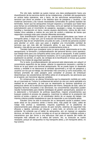 Funcionamiento y Evolución de Aeropuertos
126
Por otro lado, también se quiere marcar una clara predisposición hacia una
diversificación de los servicios dentro de las instalaciones, y también del equipamiento
en ambos lados operativos, aire y tierra, de las estructuras aeroportuarias. Los
servicios que ahora se prestan a los distintos tipos de pasajeros y usuarios, a las
modernas aeronaves y las nuevas necesidades comerciales de quienes explotan las
terminales, hacen que los aeropuertos incluyan espacios y conceptos que hasta hace
poco tiempo se consideraban lejanos o futuristas, como por ejemplo la mecanización y
automatización para el movimiento de pasajeros, equipajes y carga, los equipos de
handling y manutención en tierra, nuevos equipos electrónicos, cocina de alto nivel,
hoteles cinco estrellas a metros de una torre de control y sistemas de trenes que
responden a energía solar para conectar diferentes terminales.
Esta diversificación forzada por las características particulares que hacen al
transporte aéreo, o mejor aún, por la evolución del transporte aéreo, ha hecho que el
aeropuerto deje de ser simplemente una pista de vuelo, a donde las personas acudían
para abordar un avión, para que pase a englobar una innumerable cantidad de
servicios que van más allá del transporte aéreo, lo que resulta, como mínimo,
llamativo, más allá de que sean servicios complementarios entre sí.
También habría que considerar como un tema central, determinante en la vida
aeroportuaria, la formación y profesionalización del personal técnico como operativo,
que trabaje tanto para una compañía aérea como para un aeropuerto. A esta cuestión
no siempre se le otorga la importancia necesaria, con lo cual puede suceder que en la
explotación se pierdan, en parte, las ventajas de la tecnificación e incluso que puedan
disminuir los niveles de seguridad operativa.
Por lo tanto, la profesionalización del personal está relacionada con adquirir el
conocimiento específico de las tareas, obtener la experiencia necesaria y asimilar la
forma en la que opera una terminal aeroportuaria. No se puede lograr un desarrollo
exitoso y rentable si se desconoce la cantidad aproximada y el tipo de pasajeros y
usuarios con los que se trabaja, las demandas más comunes (y como evacuarlas), los
tiempos promedio de cada pasajero para completar el proceso de embarque/
desembarque, las características del tráfico aéreo en el aeropuerto, las aeronaves que
en el operan, por mencionar algunas variables.
En consecuencia, se piensa firmemente que la preparación recibida por parte
de un Licenciado en Turismo (o profesional del sector) es cien por ciento aplicable a la
realidad de un aeropuerto, ya sea que se desempeñe en sectores operativos y/o
jerárquicos dentro de la estructura organizativa del mismo. Después de todo, salvo en
aspectos técnicos vinculados a las aeronaves, los conocimientos adquiridos pueden
resultar fundamentales para diseñar estrategias de gestión aeroportuaria, asesorar en
la elaboración y formulación de políticas específicas, mejorar procedimientos que
busquen acelerar el proceso de pasajeros, maximizar la calidad en la prestación del
servicio al turista y ejercer un rol coordinador dentro de un equipo de trabajo. Los
mismos criterios pueden trasladarse en caso de responder a una compañía aérea.
Estudiar como ha sido la evolución de un aeropuerto ayuda a predecir como
serán estos en los próximos veinte o treinta años; más pistas de vuelo, calles de
rodaje más anchas y resistentes, mayores superficies en la plataforma de
estacionamiento para albergar aviones de gran tamaño, sistemas de seguridad más
eficaces y rápidos, servicios por doquier, y sobre todo, en armonía con el medio
ambiente. Se entiende que al hablar de aeropuertos, aún sin ingresar en aspectos
técnicos, se habla de un mundo complejo en el que se relacionan múltiples actores y
mecanismos que dan forma a una estructura vital para el soporte del medio de
transporte más utilizado en la esfera del turismo. Así, su evolución se vuelve
necesaria, porque sin aeropuertos no hay transporte aéreo, y sin transporte aéreo, no
hay turismo.
 
