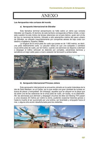 Funcionamiento y Evolución de Aeropuertos
127
A
AN
NE
EX
XO
O
Los Aeropuertos más curiosos del mundo
a) Aeropuerto Internacional de Gibraltar
Esta llamativa terminal aeroportuaria se halla sobre un istmo que conecta
Gibraltar con España. El dominio de este territorio corresponde al Reino Unido, si bien
esta cuestión ha sido motivo de tensas relaciones con el país ibérico, quien aún al día
de hoy no reconoce tal dominio. Ubicado a sólo seiscientos metros del casco urbano
de Gibraltar, es utilizado mayoritariamente por compañías aéreas de bajo costo con
destino a Inglaterra, España y Malta.
La longitud de la única pista de vuelo que posee es de 1.800 metros, es decir,
una pista relativamente corta. Lo peculiar radica en que una autopista o carretera
cruza dicha pista de vuelo, por tal motivo, cuando una aeronave se dispone a aterrizar
o despegar el tráfico vehicular es detenido por completo, ubicándose barreras y
semáforos al mejor estilo paso a nivel o estación de ferrocarril a ambos lados.
b) Aeropuerto Internacional Princesa Juliana
Este aeropuerto internacional se encuentra ubicado en la parte holandesa de la
isla de Saint Marteen, en el Caribe, por lo que recibe una gran cantidad de turistas en
busca de placer y tranquilidad. Sin embargo, aquellos que se ubiquen en la playa que
da sobre una de las cabeceras de la única pista de vuelo, sin dudas, no la obtendrán.
Allí, las aeronaves que aterrizan y despegan (muchos de ellos son Boeing 747) pasan
a unos escasos 25 metros por sobre la arena, pudiendo ocasionar lesiones graves o
hasta la muerte al ser succionado por una turbina, ser levantado y empujado hacia el
mar, o alguna otra acción desafortunada para los visitantes.
 
