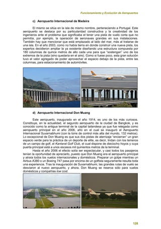 Funcionamiento y Evolución de Aeropuertos
128
c) Aeropuerto Internacional de Madeira
El mismo se sitúa en la isla de mismo nombre, perteneciendo a Portugal. Este
aeropuerto se destaca por su particularidad constructiva y la creatividad de los
ingenieros ante el problema que significaba el tener una pista de vuelo corta que no
permitía, por ejemplo, la operación de aeronaves grandes en sus instalaciones.
También hay que mencionar que está emplazado al lado del mar, más al tratarse de
una isla. En el año 2003, como no había tierra en donde construir una nueva pista, los
expertos decidieron ampliar la ya existente diseñando una estructura compuesta por
180 columnas de quince metros de alto cada una para que “sostengan” uno de los
extremos de la pista (sino quedaría en el aire). Como si fuese poco, esta gran solución
tuvo el valor agregado de poder aprovechar el espacio debajo de la pista, entre las
columnas, para estacionamiento de automóviles.
d) Aeropuerto Internacional Don Muang
Este aeropuerto, inaugurado en el año 1914, es uno de los más curiosos.
Constituye, en la actualidad, el segundo aeropuerto de la ciudad de Bangkok, y es
conocido como la antigua terminal de la capital tailandesa ya que fue relegada como
aeropuerto principal en el año 2006, año en el cual se inauguró el Aeropuerto
Internacional Suvarnabhumi (con la torre de control más alta del mundo, 132 metros).
Lo excepcional de Don Muang es que sus dos pistas de aterrizaje “encierran” un gran
espacio verde para la práctica de un deporte de elite, es decir, lindan con los terrenos
de un campo de golf, el Kantarat Golf Club, el cual dispone de dieciocho hoyos y cuya
puerta principal está a unos escasos mil quinientos metros de la terminal.
Hasta el año 2006 el efecto solía ser espectacular, y casi todos los pasajeros
tenían la oportunidad de apreciarlo, puesto que Don Muang era el aeropuerto principal
y atraía todos los vuelos internacionales y domésticos. Preparar un golpe mientras un
Airbus A380 o un Boeing 747 pasa por encima de un golfista seguramente resulta toda
una experiencia. Tras la inauguración de Suvarnabhumi, las grandes rutas de vuelo se
desviaron al nuevo aeropuerto, y ahora, Don Muang se reserva sólo para vuelos
domésticos y compañías low cost.
 