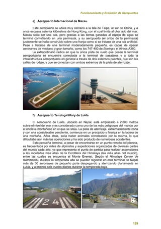 Funcionamiento y Evolución de Aeropuertos
129
e) Aeropuerto Internacional de Macau
Este aeropuerto se ubica muy cercano a la Isla de Taipa, al sur de China, y a
unos escasos setenta kilómetros de Hong Kong, con el cual limita al otro lado del mar.
Macau solía ser una isla, pero gracias a las tierras ganadas al espejo de agua se
terminó convirtiendo en una península, y su aeropuerto (el único de la península)
justamente se halla construido sobre una franja como si se tratase de una isla artificial.
Pese a tratarse de una terminal moderadamente pequeña, es capaz de operar
aeronaves de mediano y gran tamaño, como los 747-400 de Boeing o el Airbus A380.
Lo extraordinario radica en que la única pista de vuelo que posee la terminal
aeroportuaria se encuentra conectada a la terminal de pasajeros y a toda la
infraestructura aeroportuaria en general a través de dos extensos puentes, que son las
calles de rodaje, y que se conectan con ambos extremos de la pista de aterrizaje.
f) Aeropuerto Tenzing-Hillary de Lukla
El aeropuerto de Lukla, ubicado en Nepal, está emplazado a 2.800 metros
sobre el nivel del mar y es considerado como uno de los más peligrosos del mundo por
el enclave montañoso en el que se sitúa. La pista de aterrizaje, extremadamente corta
y con una considerable pendiente, comienza en un precipicio y finaliza en la ladera de
una montaña. Años atrás, solía haber animales correteando por la misma, lo que
dificultaba aún más las operaciones y ha sido producto de numerosos accidentes.
Esta pequeña terminal, a pesar de encontrarse en un punto remoto del planeta,
es frecuentada por miles de alpinistas y expediciones organizadas de diversas partes
del mundo cada año, ya que representa el punto de partida para realizar ascensiones
a las montañas más altas de la Cordillera del Himalaya (las más altas del mundo),
entre las cuales se encuentra el Monte Everest. Según el Himalaya Center de
Kathmandú, durante la temporada alta se pueden registrar en esta terminal de Nepal
más de 30 aeronaves de pequeño porte despegando y aterrizando diariamente en
Lukla, y al menos seis vuelos diarios durante la temporada baja.
 