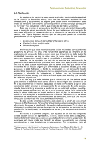 Funcionamiento y Evolución de Aeropuertos
13
2.1. Planificación
La existencia del transporte aéreo, desde sus inicios, ha motivado la necesidad
de la creación de terminales aéreas, dado que las aeronaves requieren de una
infraestructura y equipamiento de soporte para poder operar funcionalmente. Este
medio de transporte se transforma por consiguiente en el más complejo, por requerir
de mayores y más estructuras en tierra que el resto de los medios y sistemas.
Bajo esta premisa, el aeropuerto se transforma en un elemento indispensable
para el desarrollo aéreo, permitiendo dentro de sus instalaciones el movimiento de
aeronaves, el tránsito de pasajeros e incluso el intercambio de mercaderías. En este
sentido, Iván Tejada Anguiano expresa que “un aeropuerto puede ser construido
principalmente por las siguientes razones:
 Existencia de demanda para utilizar el transporte aéreo.
 Prestación de un servicio social.
 Desarrollo regional.
Puede ocurrir que estas tres motivaciones se den mezcladas, pero cuanto más
predomine la primera de ellas, más rentabilidad económica se obtendrá en la
explotación del aeropuerto. Esto no quiere decir que únicamente se deba buscar la
rentabilidad monetaria, ya que no debe caber la menor duda de que cualquier
aeropuerto representa un beneficio para la comunidad a la que pertenece.
Además, se ha apuntado que una de las razones era, precisamente, la
prestación de un servicio social y en este punto sirve como ejemplo mencionar que
una isla no debe quedar incomunicada por vía aérea. Sólo hay que pensar en la
necesidad de un traslado urgente por enfermedad o accidente. Quizás, para islas
pequeñas o poco habitadas o donde la construcción de un aeropuerto resulte
problemática, bastaría con un helipuerto (terreno especialmente acondicionado para el
despegue y aterrizaje de helicópteros) o incluso con un hidroaeropuerto
(infraestructura para aviones que operan sobre el agua), pero esto hay que valorarlo
en cada caso en particular.”1
A su vez, hay que tener presente que la construcción de una terminal aérea
para potenciar el desarrollo de un centro urbano o de una región sólo contribuirá a tal
fin si se presentan las condiciones adecuadas en dicho centro urbano o región; tales
condiciones deben ameritar el emplazamiento de un aeropuerto. En este aspecto,
resulta determinante la presencia y existencia de un potencial turístico, industrial,
comercial, económico/financiero, etc., en la zona en que se estime debe instalarse la
estación aérea, dado que su simple existencia junto al flujo de aeronaves no es
condición suficiente para el emplazamiento de la misma. Del mismo modo se deben
considerar las adyacencias, las inmediaciones del aeropuerto, dado que una vez allí
emplazado su entorno se verá absolutamente transformado.
En otro sentido, entre los documentos elaborados por la OACI2
, se encuentra el
“Manual de Planificación de Aeropuertos” el cual destaca algunos aspectos relevantes
al momento de pensar la planificación de una terminal aeroportuaria. En el mismo se
distinguen tres categorías básicas de proyección de aeropuertos: los aeropuertos de
principio/ fin de línea (base); los aeropuertos de escala; y los aeropuertos de tránsito/
trasbordo.
En cuanto a la primera categoría, son aquellos en los que las compañías
aéreas poseen su base de operaciones, es decir, operan desde estos aeropuertos,
realizando también todas las operaciones vinculadas al mantenimiento y reparación de
aeronaves del mismo modo que también se ubican, generalmente, sus oficinas
administrativas y otras instalaciones complementarias. Por consiguiente, dado el
1
Tejada Anguiano, Iván. Descubrir los Aeropuertos, Publicaciones Aena, Madrid, 2008. Pág. 20 y 21.
2
Manual de Planificación de Aeropuertos, Parte 1: Planificación general. OACI, 2da. Edición, 1987.
 